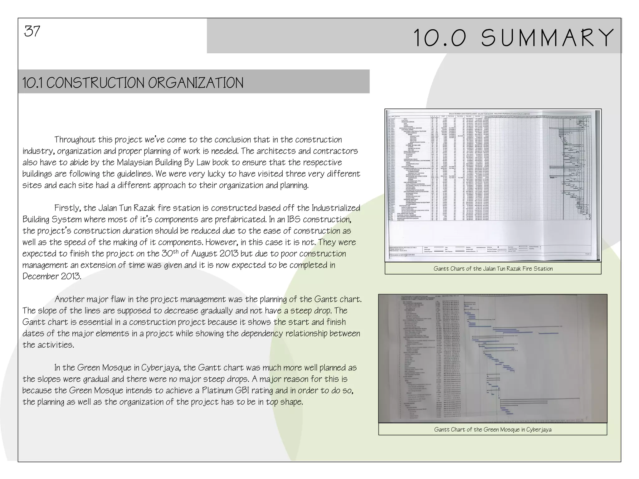37

10.0 SUMMARY

10.1 CONSTRUCTION ORGANIZATION

Throughout this project we’ve come to the conclusion that in the construction
industry, organization and proper planning of work is needed. The architects and contractors
also have to abide by the Malaysian Building By Law book to ensure that the respective
buildings are following the guidelines. We were very lucky to have visited three very different
sites and each site had a different approach to their organization and planning.
Firstly, the Jalan Tun Razak fire station is constructed based off the Industrialized
Building System where most of it’s components are prefabricated. In an IBS construction,
the project’s construction duration should be reduced due to the ease of construction as
well as the speed of the making of it components. However, in this case it is not. They were
expected to finish the project on the 30th of August 2013 but due to poor construction
management an extension of time was given and it is now expected to be completed in
December 2013.

Gantt Chart of the Jalan Tun Razak Fire Station

Another major flaw in the project management was the planning of the Gantt chart.
The slope of the lines are supposed to decrease gradually and not have a steep drop. The
Gantt chart is essential in a construction project because it shows the start and finish
dates of the major elements in a project while showing the dependency relationship between
the activities.
In the Green Mosque in Cyberjaya, the Gantt chart was much more well planned as
the slopes were gradual and there were no major steep drops. A major reason for this is
because the Green Mosque intends to achieve a Platinum GBI rating and in order to do so,
the planning as well as the organization of the project has to be in top shape.
Gantt Chart of the Green Mosque in Cyberjaya

 