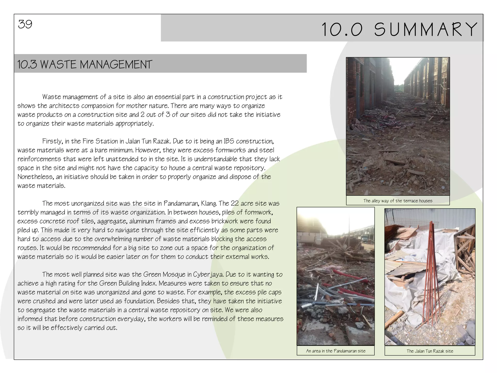 39

10.0 SUMMARY

10.3 WASTE MANAGEMENT
Waste management of a site is also an essential part in a construction project as it
shows the architects compassion for mother nature. There are many ways to organize
waste products on a construction site and 2 out of 3 of our sites did not take the initiative
to organize their waste materials appropriately.
Firstly, in the Fire Station in Jalan Tun Razak. Due to it being an IBS construction,
waste materials were at a bare minimum. However, they were excess formworks and steel
reinforcements that were left unattended to in the site. It is understandable that they lack
space in the site and might not have the capacity to house a central waste repository.
Nonetheless, an initiative should be taken in order to properly organize and dispose of the
waste materials.
The most unorganized site was the site in Pandamaran, Klang. The 22 acre site was
terribly managed in terms of its waste organization. In between houses, piles of formwork,
excess concrete roof tiles, aggregate, aluminum frames and excess brickwork were found
piled up. This made it very hard to navigate through the site efficiently as some parts were
hard to access due to the overwhelming number of waste materials blocking the access
routes. It would be recommended for a big site to zone out a space for the organization of
waste materials so it would be easier later on for them to conduct their external works.

The alley way of the terrace houses

The most well planned site was the Green Mosque in Cyberjaya. Due to it wanting to
achieve a high rating for the Green Building Index. Measures were taken to ensure that no
waste material on site was unorganized and gone to waste. For example, the excess pile caps
were crushed and were later used as foundation. Besides that, they have taken the initiative
to segregate the waste materials in a central waste repository on site. We were also
informed that before construction everyday, the workers will be reminded of these measures
so it will be effectively carried out.
An area in the Pandamaran site

The Jalan Tun Razak site

 