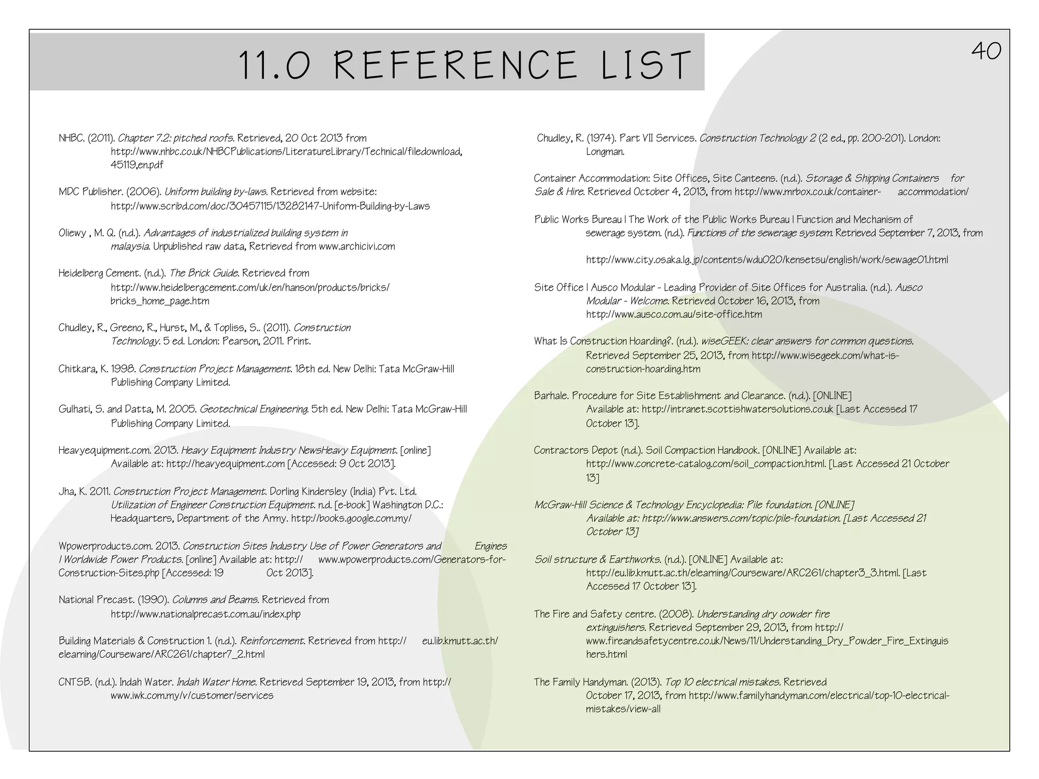 11.0 REFERENCE LIST
NHBC. (2011). Chapter 7.2: pitched roofs. Retrieved, 20 Oct 2013 from
http://www.nhbc.co.uk/NHBCPublications/LiteratureLibrary/Technical/filedownload,
45119,en.pdf
 
MDC Publisher. (2006). Uniform building by-laws. Retrieved from website:
http://www.scribd.com/doc/30457115/13282147-Uniform-Building-by-Laws
 
Oliewy , M. Q. (n.d.). Advantages of industrialized building system in
malaysia. Unpublished raw data, Retrieved from www.archicivi.com
 
Heidelberg Cement. (n.d.). The Brick Guide. Retrieved from
http://www.heidelbergcement.com/uk/en/hanson/products/bricks/
bricks_home_page.htm
 
Chudley, R., Greeno, R., Hurst, M., & Topliss, S.. (2011). Construction
Technology. 5 ed. London: Pearson, 2011. Print.
 
Chitkara, K. 1998. Construction Project Management. 18th ed. New Delhi: Tata McGraw-Hill
Publishing Company Limited.
Gulhati, S. and Datta, M. 2005. Geotechnical Engineering. 5th ed. New Delhi: Tata McGraw-Hill
Publishing Company Limited.
Heavyequipment.com. 2013. Heavy Equipment Industry NewsHeavy Equipment. [online]
Available at: http://heavyequipment.com [Accessed: 9 Oct 2013].
Jha, K. 2011. Construction Project Management. Dorling Kindersley (India) Pvt. Ltd.
Utilization of Engineer Construction Equipment. n.d. [e-book] Washington D.C.:
Headquarters, Department of the Army. http://books.google.com.my/
Wpowerproducts.com. 2013. Construction Sites Industry Use of Power Generators and
Engines
| Worldwide Power Products. [online] Available at: http:// www.wpowerproducts.com/Generators-forConstruction-Sites.php [Accessed: 19
Oct 2013].
National Precast. (1990). Columns and Beams. Retrieved from
http://www.nationalprecast.com.au/index.php
Building Materials & Construction 1. (n.d.). Reinforcement. Retrieved from http://
elearning/Courseware/ARC261/chapter7_2.html

eu.lib.kmutt.ac.th/

CNTSB. (n.d.). Indah Water. Indah Water Home. Retrieved September 19, 2013, from http://
www.iwk.com.my/v/customer/services

40

 Chudley, R. (1974). Part VII Services. Construction Technology 2 (2 ed., pp. 200-201). London:
Longman.
 
Container Accommodation: Site Offices, Site Canteens. (n.d.). Storage & Shipping Containers for
Sale & Hire. Retrieved October 4, 2013, from http://www.mrbox.co.uk/container- accommodation/
 
Public Works Bureau | The Work of the Public Works Bureau | Function and Mechanism of
sewerage system. (n.d.). Functions of the sewerage system. Retrieved September 7, 2013, from
http://www.city.osaka.lg.jp/contents/wdu020/kensetsu/english/work/sewage01.html
 
Site Office | Ausco Modular - Leading Provider of Site Offices for Australia. (n.d.). Ausco
Modular - Welcome. Retrieved October 16, 2013, from
http://www.ausco.com.au/site-office.htm
 
What Is Construction Hoarding?. (n.d.). wiseGEEK: clear answers for common questions.
Retrieved September 25, 2013, from http://www.wisegeek.com/what-isconstruction-hoarding.htm
 
Barhale. Procedure for Site Establishment and Clearance. (n.d.). [ONLINE]
Available at: http://intranet.scottishwatersolutions.co.uk [Last Accessed 17
October 13].
 
Contractors Depot (n.d.). Soil Compaction Handbook. [ONLINE] Available at:
http://www.concrete-catalog.com/soil_compaction.html. [Last Accessed 21 October
13]
 
McGraw-Hill Science & Technology Encyclopedia: Pile foundation. [ONLINE]
Available at: http://www.answers.com/topic/pile-foundation. [Last Accessed 21
October 13]
 
Soil structure & Earthworks. (n.d.). [ONLINE] Available at:
http://eu.lib.kmutt.ac.th/elearning/Courseware/ARC261/chapter3_3.html. [Last
Accessed 17 October 13].
 
The Fire and Safety centre. (2008). Understanding dry oowder fire
extinguishers. Retrieved September 29, 2013, from http://
www.fireandsafetycentre.co.uk/News/11/Understanding_Dry_Powder_Fire_Extinguis
hers.html
 
The Family Handyman. (2013). Top 10 electrical mistakes. Retrieved
October 17, 2013, from http://www.familyhandyman.com/electrical/top-10-electricalmistakes/view-all

 