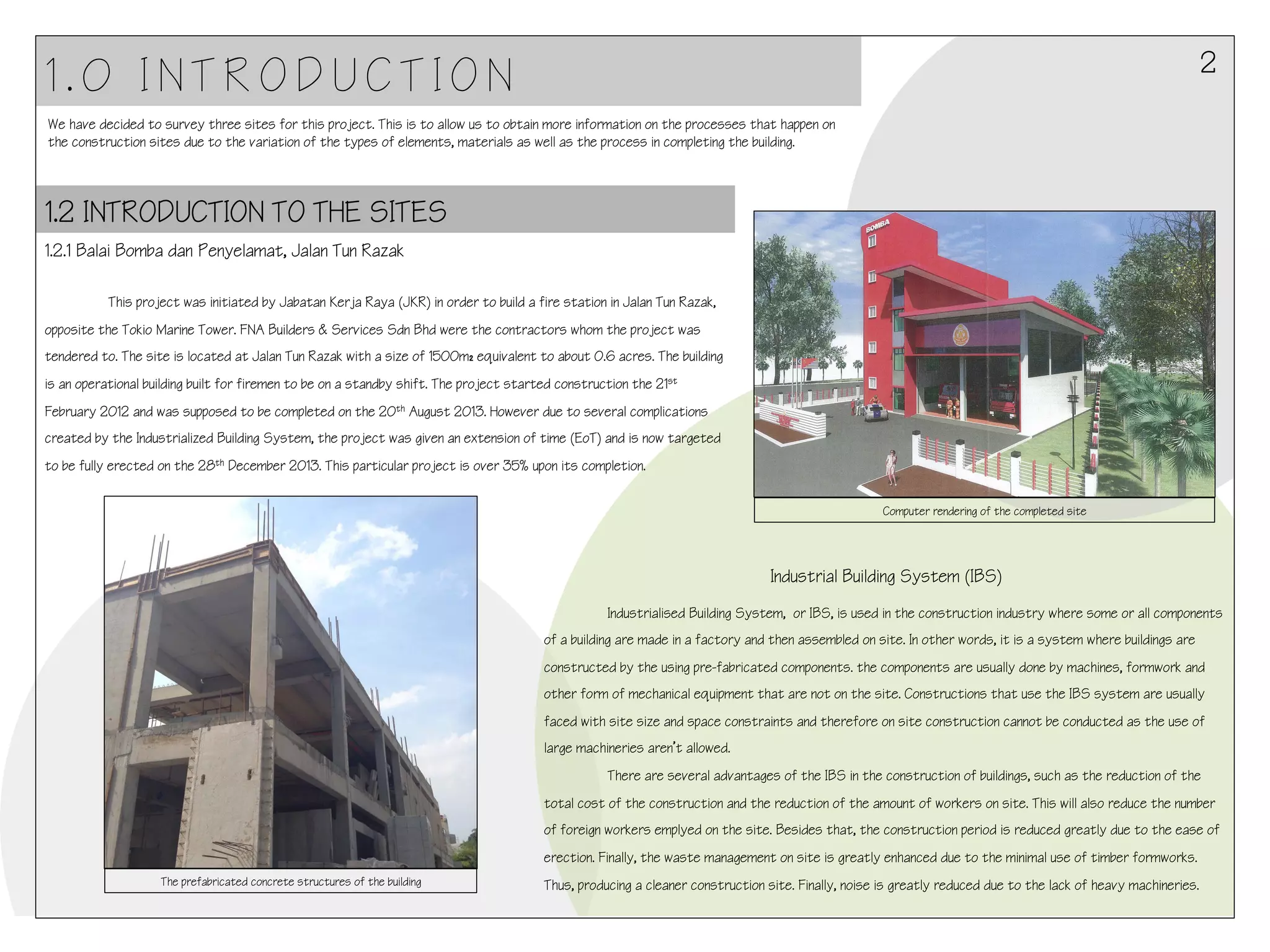 2

1.0 INTRODUCTION
We have decided to survey three sites for this project. This is to allow us to obtain more information on the processes that happen on
the construction sites due to the variation of the types of elements, materials as well as the process in completing the building.

1.2 INTRODUCTION TO THE SITES
1.2.1 Balai Bomba dan Penyelamat, Jalan Tun Razak
!!
!This project was initiated by Jabatan Kerja Raya (JKR) in order to build a fire station in Jalan Tun Razak,

opposite the Tokio Marine Tower. FNA Builders & Services Sdn Bhd were the contractors whom the project was
tendered to. The site is located at Jalan Tun Razak with a size of 1500m₂ equivalent to about 0.6 acres. The building
is an operational building built for firemen to be on a standby shift. The project started construction the 21st
February 2012 and was supposed to be completed on the 20th August 2013. However due to several complications
created by the Industrialized Building System, the project was given an extension of time (EoT) and is now targeted
to be fully erected on the 28th December 2013. This particular project is over 35% upon its completion.
Computer rendering of the completed site

Industrial Building System (IBS)
!Industrialised Building System, or IBS, is used in the construction industry where some or all components

of a building are made in a factory and then assembled on site. In other words, it is a system where buildings are
constructed by the using pre-fabricated components. the components are usually done by machines, formwork and
other form of mechanical equipment that are not on the site. Constructions that use the IBS system are usually
faced with site size and space constraints and therefore on site construction cannot be conducted as the use of
large machineries aren’t allowed.
There are several advantages of the IBS in the construction of buildings, such as the reduction of the
total cost of the construction and the reduction of the amount of workers on site. This will also reduce the number
of foreign workers emplyed on the site. Besides that, the construction period is reduced greatly due to the ease of
erection. Finally, the waste management on site is greatly enhanced due to the minimal use of timber formworks.
The prefabricated concrete structures of the building

Thus, producing a cleaner construction site. Finally, noise is greatly reduced due to the lack of heavy machineries.
!

 