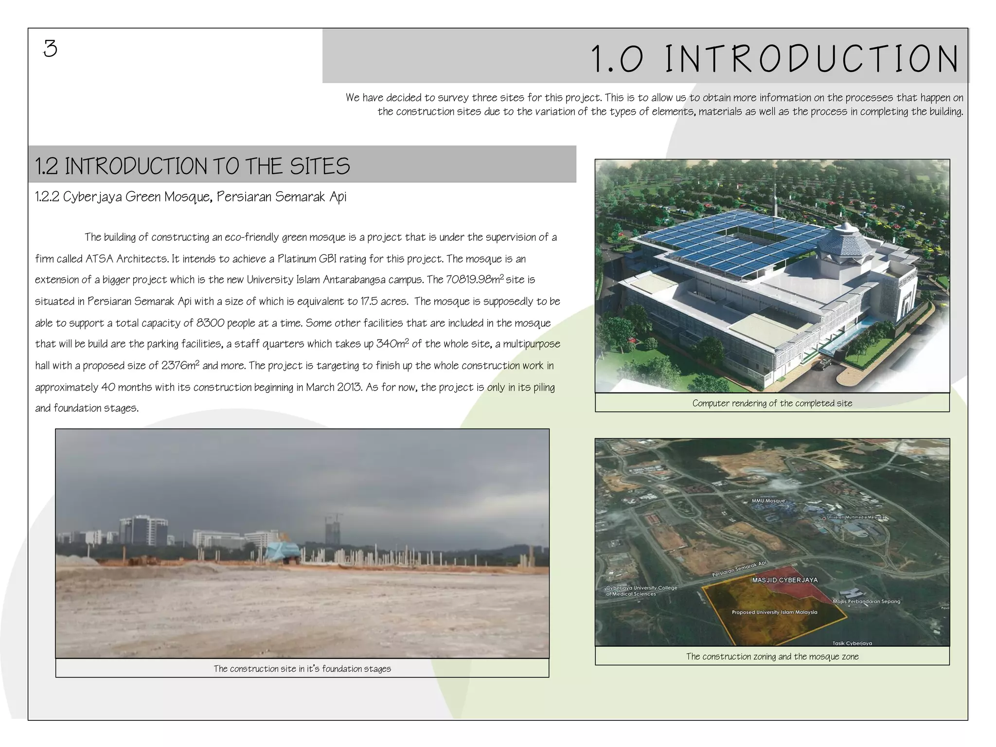 3

1.0 INTRODUCTION
We have decided to survey three sites for this project. This is to allow us to obtain more information on the processes that happen on
the construction sites due to the variation of the types of elements, materials as well as the process in completing the building.

1.2 INTRODUCTION TO THE SITES
1.2.2 Cyberjaya Green Mosque, Persiaran Semarak Api
!
!The building of constructing an eco-friendly green mosque is a project that is under the supervision of a

firm called ATSA Architects. It intends to achieve a Platinum GBI rating for this project. The mosque is an
extension of a bigger project which is the new University Islam Antarabangsa campus. The 70819.98m2 site is
situated in Persiaran Semarak Api with a size of which is equivalent to 17.5 acres. The mosque is supposedly to be
able to support a total capacity of 8300 people at a time. Some other facilities that are included in the mosque
that will be build are the parking facilities, a staff quarters which takes up 340m2 of the whole site, a multipurpose
hall with a proposed size of 2376m2 and more. The project is targeting to finish up the whole construction work in
approximately 40 months with its construction beginning in March 2013. As for now, the project is only in its piling
Computer rendering of the completed site

and foundation stages.

The construction zoning and the mosque zone
The construction site in it’s foundation stages

 