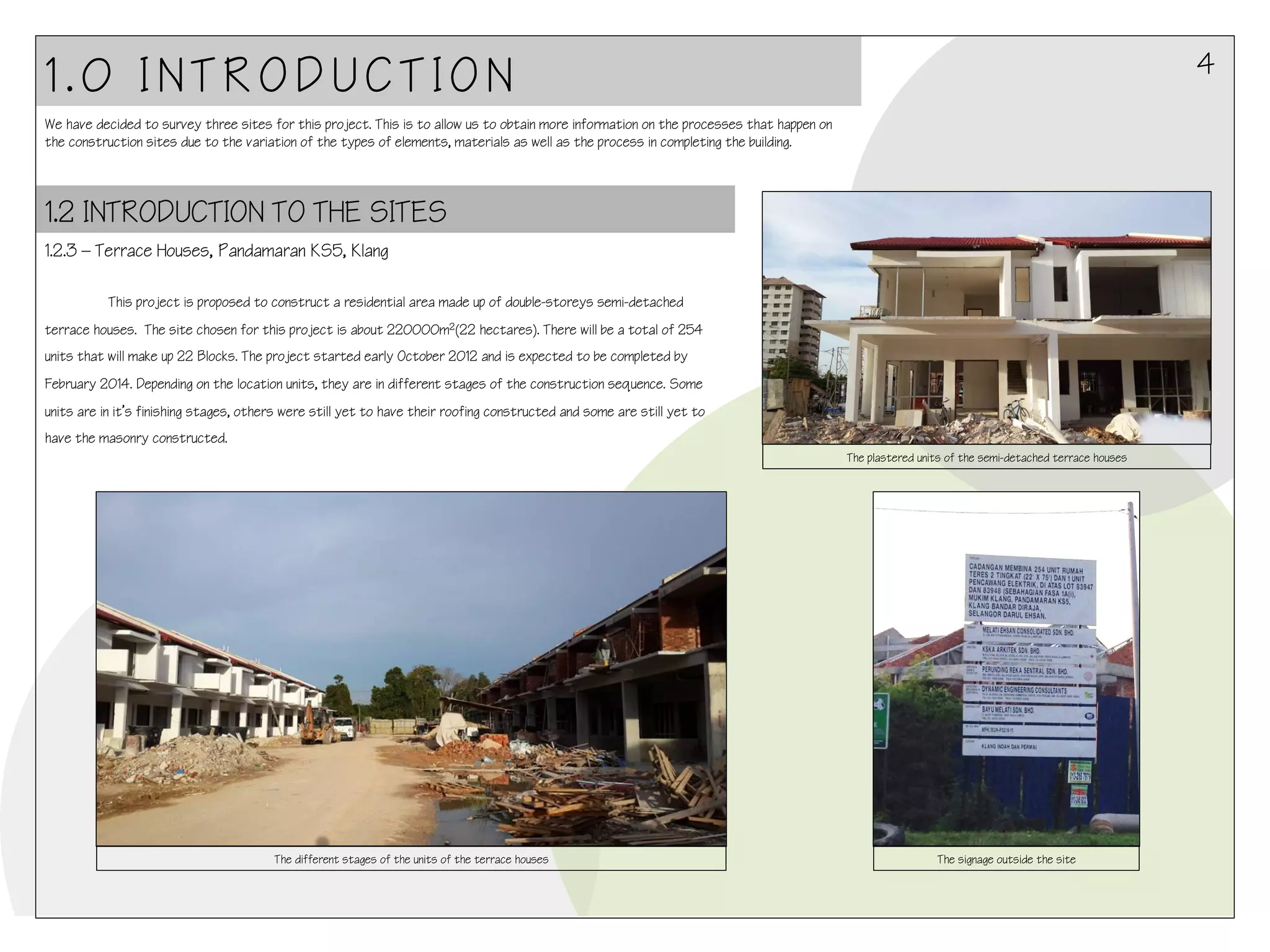 4

1.0 INTRODUCTION
We have decided to survey three sites for this project. This is to allow us to obtain more information on the processes that happen on
the construction sites due to the variation of the types of elements, materials as well as the process in completing the building.

1.2 INTRODUCTION TO THE SITES
1.2.3 – Terrace Houses, Pandamaran KS5, Klang
!

This project is proposed to construct a residential area made up of double-storeys semi-detached
terrace houses. The site chosen for this project is about 220000m2(22 hectares). There will be a total of 254
units that will make up 22 Blocks. The project started early October 2012 and is expected to be completed by
February 2014. Depending on the location units, they are in different stages of the construction sequence. Some
units are in it’s finishing stages, others were still yet to have their roofing constructed and some are still yet to
have the masonry constructed.
The plastered units of the semi-detached terrace houses

!

The different stages of the units of the terrace houses

The signage outside the site

 