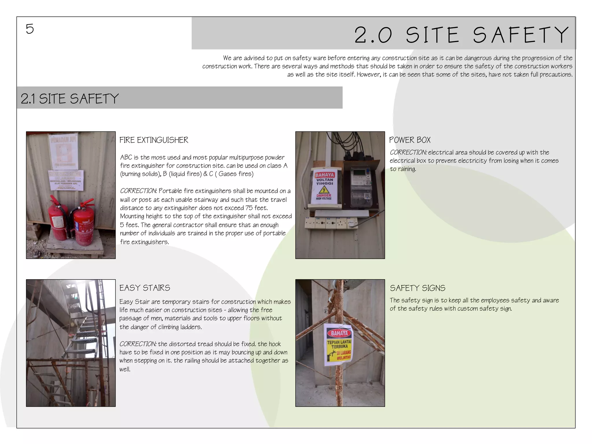 5

2.0 SITE SAFETY
We are advised to put on safety ware before entering any construction site as it can be dangerous during the progression of the
construction work. There are several ways and methods that should be taken in order to ensure the safety of the construction workers
as well as the site itself. However, it can be seen that some of the sites, have not taken full precautions.

2.1 SITE SAFETY
FIRE EXTINGUISHER
ABC is the most used and most popular multipurpose powder
fire extinguisher for construction site. can be used on class A
(burning solids), B (liquid fires) & C ( Gases fires)

POWER BOX
CORRECTION: electrical area should be covered up with the
electrical box to prevent electricity from losing when it comes
to raining.

CORRECTION: Portable fire extinguishers shall be mounted on a
wall or post at each usable stairway and such that the travel
distance to any extinguisher does not exceed 75 feet.
Mounting height to the top of the extinguisher shall not exceed
5 feet. The general contractor shall ensure that an enough
number of individuals are trained in the proper use of portable
fire extinguishers.

EASY STAIRS

SAFETY SIGNS

Easy Stair are temporary stairs for construction which makes
life much easier on construction sites - allowing the free
passage of men, materials and tools to upper floors without
the danger of climbing ladders.

The safety sign is to keep all the employees safety and aware
of the safety rules with custom safety sign.

CORRECTION: the distorted tread should be fixed. the hook
have to be fixed in one position as it may bouncing up and down
when stepping on it. the railing should be attached together as
well.

 