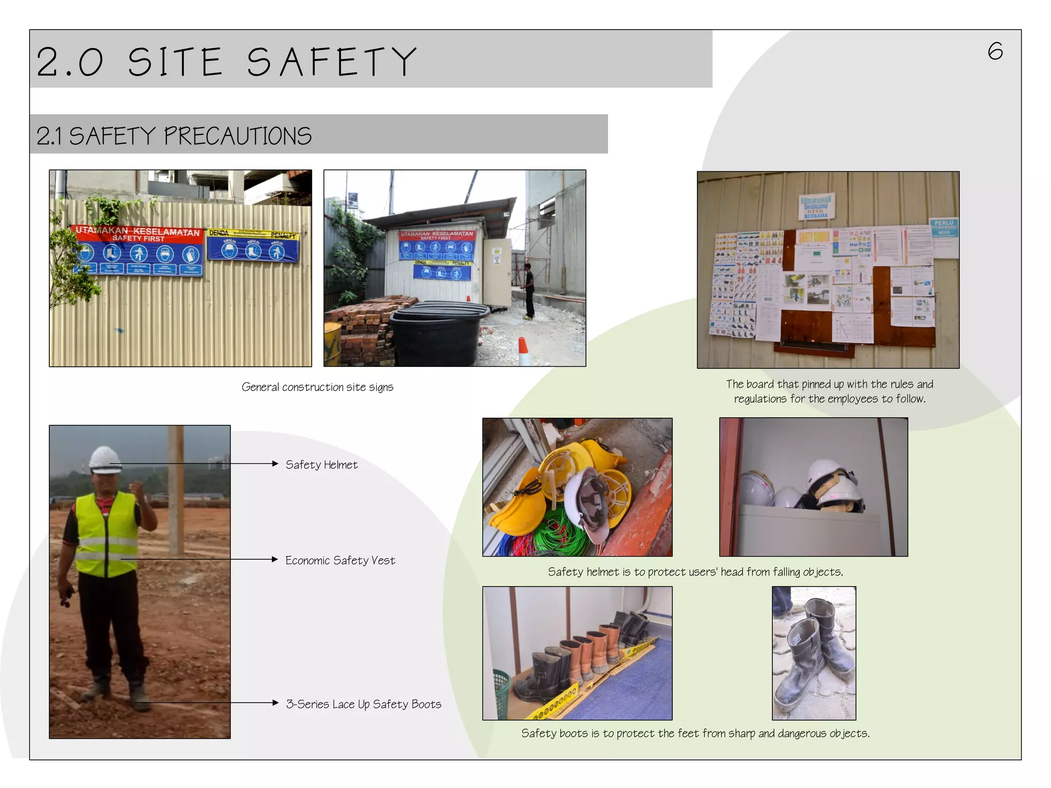 6

2.0 SITE SAFETY
2.1 SAFETY PRECAUTIONS

General construction site signs

The board that pinned up with the rules and
regulations for the employees to follow.

Safety Helmet

Economic Safety Vest

Safety helmet is to protect users' head from falling objects.

3-Series Lace Up Safety Boots
Safety boots is to protect the feet from sharp and dangerous objects.

 