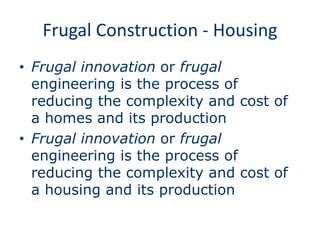 Frugal Construction - Housing
• Frugal innovation or frugal
engineering is the process of
reducing the complexity and cost of
a homes and its production
• Frugal innovation or frugal
engineering is the process of
reducing the complexity and cost of
a housing and its production
 