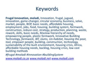 Keywords
Frugal Innovation, moladi, Innovation, frugal, jugaad,
innovation, game-changer, circular economy, business, solve,
market, people, BOP, basic needs, affordable housing,
employment, jobs, food, housing, building system, formwork,
construction, reduce cost, strategy, production, planning, waste,
rework, skills, basic needs, Maslow hierarchy of needs,
empowering people, plastic formwork, Innovative Building
Technology, formwork, IBT, slums, Un-habitat, housing the poor,
tool, empower people, building, construction, technology,
sustainability of the built environment, housing crisis, Africa,
affordable housing needs, backlog, housing crisis, low cost
building methods
#frugal #moladi #innovation #buildingSystem
www.moladi.co.za www.moladi.net www.moladi.com
 