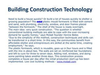 Building Construction Technology
Need to build a house quickly? Or build a lot of houses quickly to shelter a
growing population? The moladi plastic mould formwork is filled with cement
and sand, with plumbing, electricity, window, and door frames placed
"between the formwork." The shell of the house is ready overnight.
The main idea: very quick construction. "The question is whether
conventional building methods are able to cope with the ever-increasing
demand for quality homes," says Moladi founder Hennie Botes
"Due to the simplicity of the method, construction techniques and skills can
be transferred in a short time. In this way, the communities benefit from
affordable shelter and entrepreneurs are skilled at the same time, creating
employment," he says.
The plastic formwork, which is reusable, goes up in four hours and is filled
with the mix in about two. The walls are set on reinforced bar foundations
and left to cure for three to seven days. Adding roof, windows, and doing
some painting takes another three days. This construction process
completes a house per day after the initial production start-up has been
implemented. Low cost building methods - www.moladi.com
 