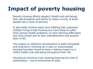 Impact of poverty housing
Poverty housing affects people’s health and well-being,
their job prospects and ability to make a living. It locks
people into a cycle of poverty.
It also holds children back from fulfilling their potential:
children living in bad housing are more likely to suffer
from serious health problems, to have learning difficulties
and miss school and to face unemployment and poverty
later in life.
The impact on children’s development is both immediate
and long-term. Growing up in poor or overcrowded
housing has been found to have a lasting impact on a
child’s health and well-being throughout their life.
Housing at minimum cost meaning lowering the cost of
construction - Use of economies of scale
 