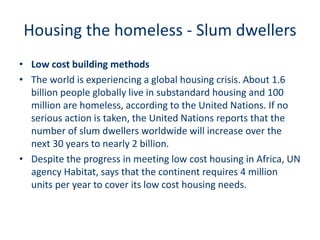 Housing the homeless - Slum dwellers
• Low cost building methods
• The world is experiencing a global housing crisis. About 1.6
billion people globally live in substandard housing and 100
million are homeless, according to the United Nations. If no
serious action is taken, the United Nations reports that the
number of slum dwellers worldwide will increase over the
next 30 years to nearly 2 billion.
• Despite the progress in meeting low cost housing in Africa, UN
agency Habitat, says that the continent requires 4 million
units per year to cover its low cost housing needs.
 