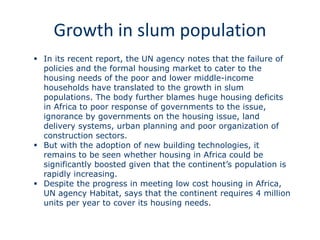 Growth in slum population
 In its recent report, the UN agency notes that the failure of
policies and the formal housing market to cater to the
housing needs of the poor and lower middle-income
households have translated to the growth in slum
populations. The body further blames huge housing deficits
in Africa to poor response of governments to the issue,
ignorance by governments on the housing issue, land
delivery systems, urban planning and poor organization of
construction sectors.
 But with the adoption of new building technologies, it
remains to be seen whether housing in Africa could be
significantly boosted given that the continent’s population is
rapidly increasing.
 Despite the progress in meeting low cost housing in Africa,
UN agency Habitat, says that the continent requires 4 million
units per year to cover its housing needs.
 