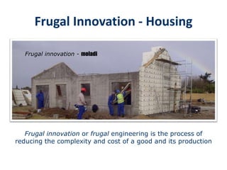 Housing construction
Frugal Innovation – Plastic Formwork – empowering people – social development
Frugal innovation or frugal engineering is the process of
reducing the complexity and cost of a good and its production
Frugal innovation - moladi
Frugal Innovation - Housing
 