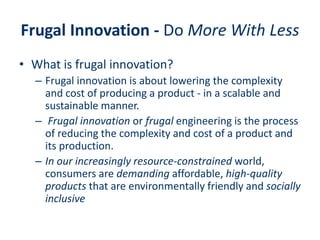 Frugal Innovation - Do More With Less
• What is frugal innovation?
– Frugal innovation is about lowering the complexity
and cost of producing a product - in a scalable and
sustainable manner.
– Frugal innovation or frugal engineering is the process
of reducing the complexity and cost of a product and
its production.
– In our increasingly resource-constrained world,
consumers are demanding affordable, high-quality
products that are environmentally friendly and socially
inclusive
 