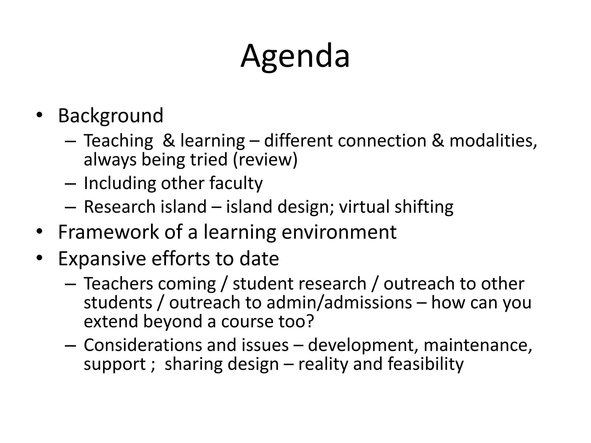 Agenda
• Background
   – Teaching & learning – different connection & modalities,
     always being tried (review)
   – Including other faculty
   – Research island – island design; virtual shifting
• Framework of a learning environment
• Expansive efforts to date
   – Teachers coming / student research / outreach to other
     students / outreach to admin/admissions – how can you
     extend beyond a course too?
   – Considerations and issues – development, maintenance,
     support ; sharing design – reality and feasibility
 