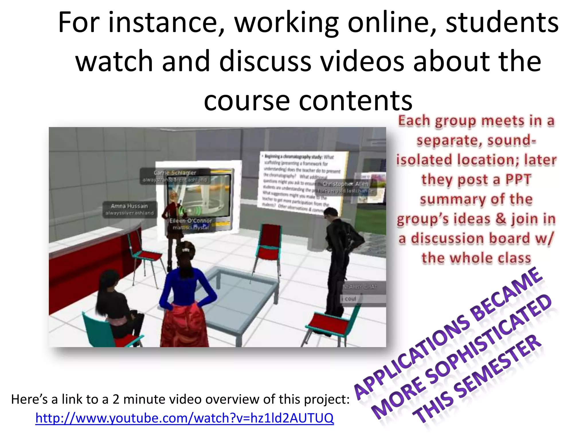 For instance, working online, students
         watch and discuss videos about the
                   course contents




Here’s a link to a 2 minute video overview of this project:
   http://www.youtube.com/watch?v=hz1ld2AUTUQ
 