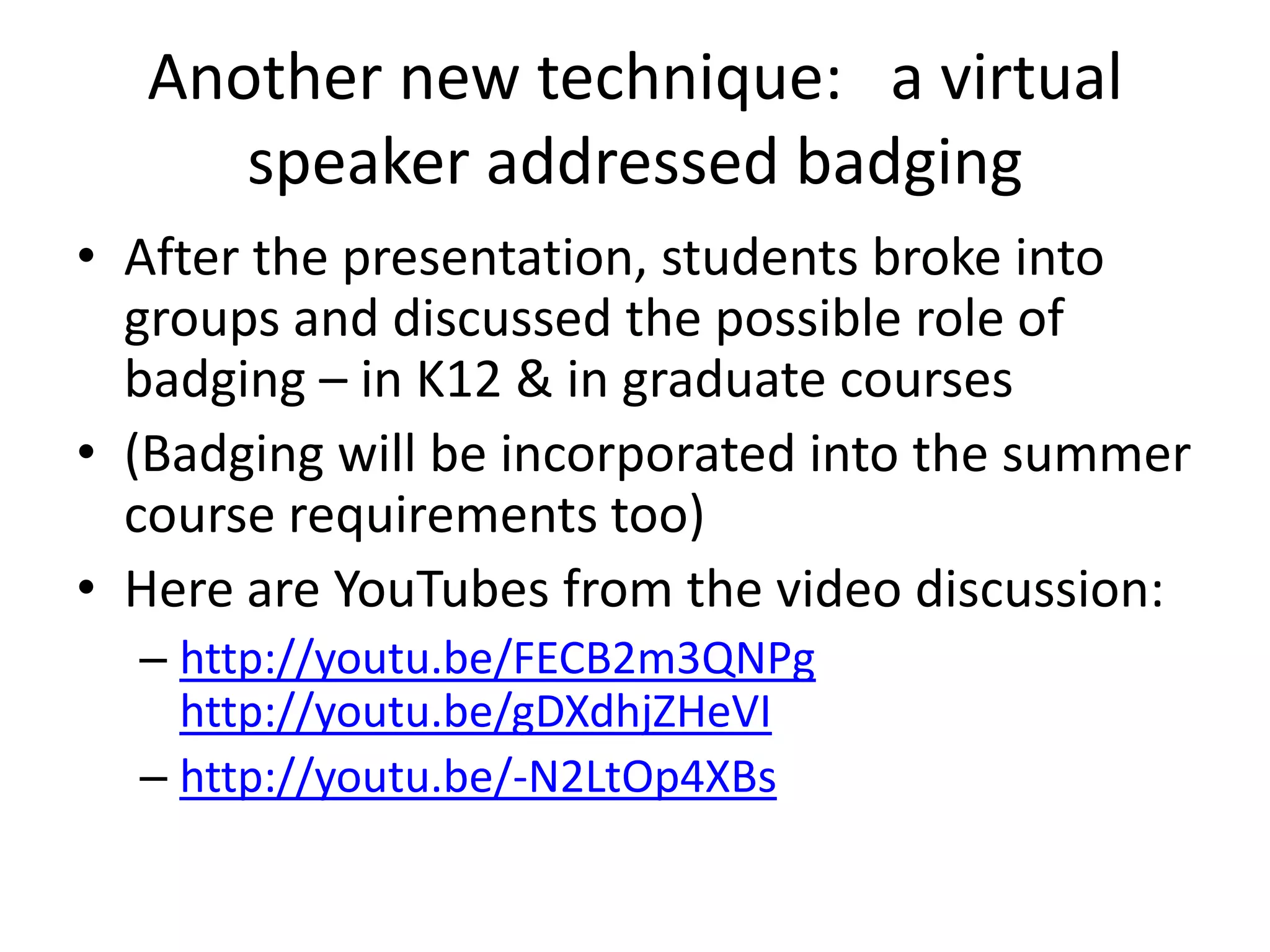 Another new technique: a virtual
     speaker addressed badging
• After the presentation, students broke into
  groups and discussed the possible role of
  badging – in K12 & in graduate courses
• (Badging will be incorporated into the summer
  course requirements too)
• Here are YouTubes from the video discussion:
  – http://youtu.be/FECB2m3QNPg
    http://youtu.be/gDXdhjZHeVI
  – http://youtu.be/-N2LtOp4XBs
 