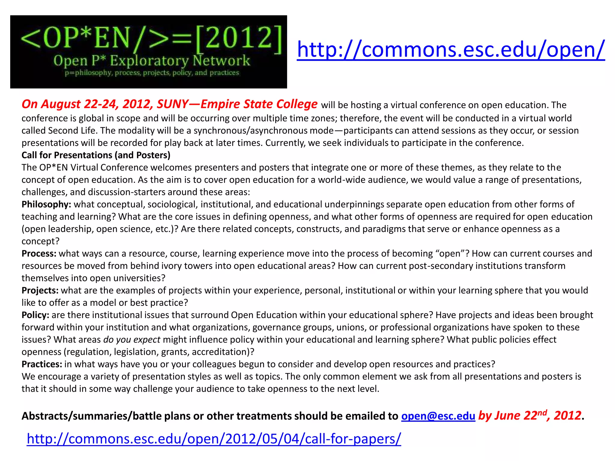 http://commons.esc.edu/open/

On August 22-24, 2012, SUNY—Empire State College will be hosting a virtual conference on open education. The
conference is global in scope and will be occurring over multiple time zones; therefore, the event will be conducted in a virtual world
called Second Life. The modality will be a synchronous/asynchronous mode—participants can attend sessions as they occur, or session
presentations will be recorded for play back at later times. Currently, we seek individuals to participate in the conference.
Call for Presentations (and Posters)
The OP*EN Virtual Conference welcomes presenters and posters that integrate one or more of these themes, as they relate to the
concept of open education. As the aim is to cover open education for a world-wide audience, we would value a range of presentations,
challenges, and discussion-starters around these areas:
Philosophy: what conceptual, sociological, institutional, and educational underpinnings separate open education from other forms of
teaching and learning? What are the core issues in defining openness, and what other forms of openness are required for open education
(open leadership, open science, etc.)? Are there related concepts, constructs, and paradigms that serve or enhance openness as a
concept?
Process: what ways can a resource, course, learning experience move into the process of becoming “open”? How can current courses and
resources be moved from behind ivory towers into open educational areas? How can current post-secondary institutions transform
themselves into open universities?
Projects: what are the examples of projects within your experience, personal, institutional or within your learning sphere that you would
like to offer as a model or best practice?
Policy: are there institutional issues that surround Open Education within your educational sphere? Have projects and ideas been brought
forward within your institution and what organizations, governance groups, unions, or professional organizations have spoken to these
issues? What areas do you expect might influence policy within your educational and learning sphere? What public policies effect
openness (regulation, legislation, grants, accreditation)?
Practices: in what ways have you or your colleagues begun to consider and develop open resources and practices?
We encourage a variety of presentation styles as well as topics. The only common element we ask from all presentations and posters is
that it should in some way challenge your audience to take openness to the next level.

Abstracts/summaries/battle plans or other treatments should be emailed to open@esc.edu by June 22nd, 2012.
 http://commons.esc.edu/open/2012/05/04/call-for-papers/
 