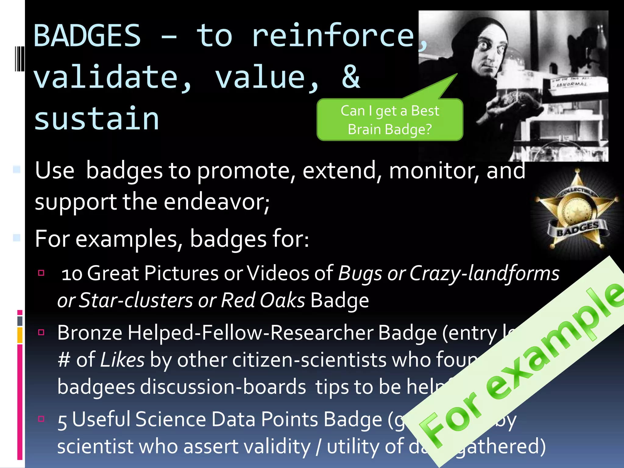 BADGES – to reinforce,
 validate, value, &
 sustain          Can I get a Best
                   Brain Badge?

 Use badges to promote, extend, monitor, and
  support the endeavor;
 For examples, badges for:
   10 Great Pictures or Videos of Bugs or Crazy-landforms
    or Star-clusters or Red Oaks Badge
   Bronze Helped-Fellow-Researcher Badge (entry level
    # of Likes by other citizen-scientists who found this
    badgees discussion-boards tips to be helpful)
   5 Useful Science Data Points Badge (generated by
    scientist who assert validity / utility of data gathered)
 