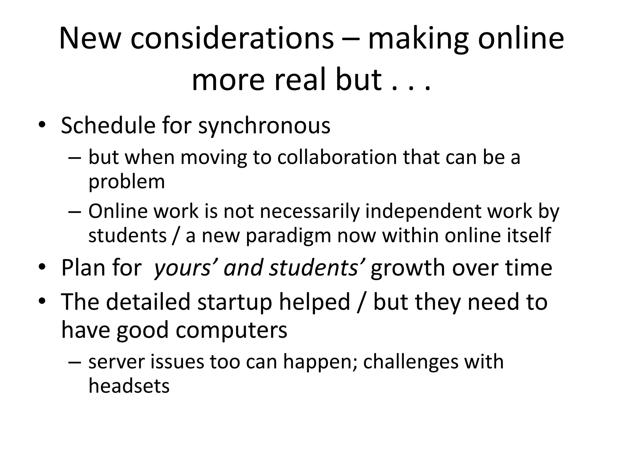 New considerations – making online
         more real but . . .
• Schedule for synchronous
  – but when moving to collaboration that can be a
    problem
  – Online work is not necessarily independent work by
    students / a new paradigm now within online itself
• Plan for yours’ and students’ growth over time
• The detailed startup helped / but they need to
  have good computers
  – server issues too can happen; challenges with
    headsets
 