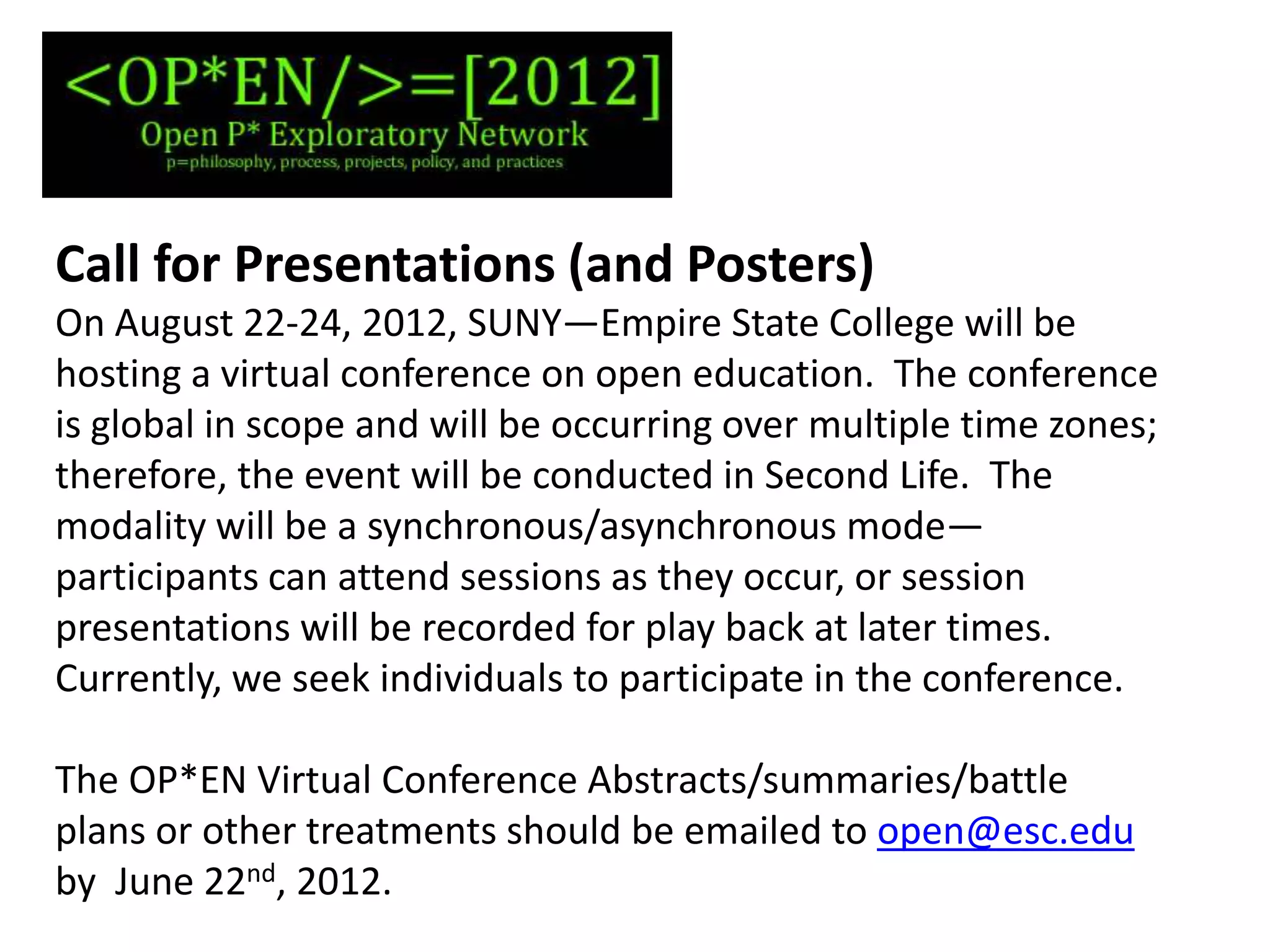 Call for Presentations (and Posters)
On August 22-24, 2012, SUNY—Empire State College will be
hosting a virtual conference on open education. The conference
is global in scope and will be occurring over multiple time zones;
therefore, the event will be conducted in Second Life. The
modality will be a synchronous/asynchronous mode—
participants can attend sessions as they occur, or session
presentations will be recorded for play back at later times.
Currently, we seek individuals to participate in the conference.

The OP*EN Virtual Conference Abstracts/summaries/battle
plans or other treatments should be emailed to open@esc.edu
by June 22nd, 2012.
 