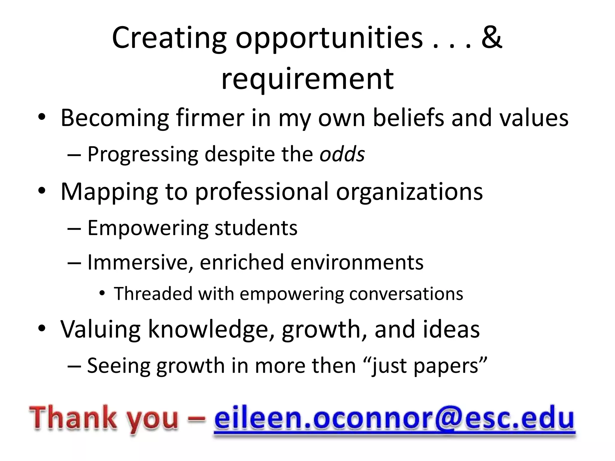 Creating opportunities . . . &
              requirement
• Becoming firmer in my own beliefs and values
  – Progressing despite the odds
• Mapping to professional organizations
  – Empowering students
  – Immersive, enriched environments
     • Threaded with empowering conversations
• Valuing knowledge, growth, and ideas
  – Seeing growth in more then “just papers”
 