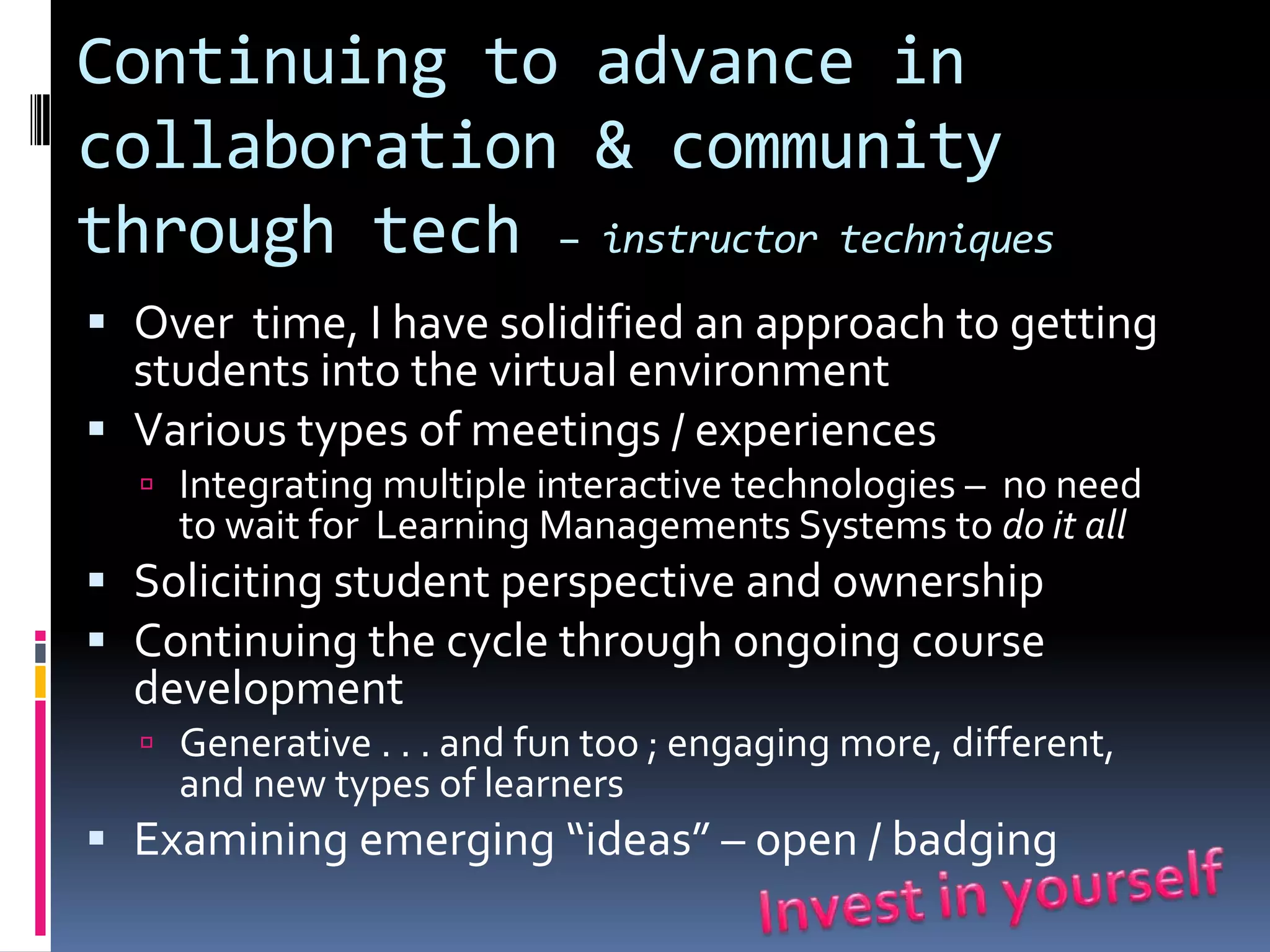 Continuing to advance in
collaboration & community
through tech – instructor techniques
 Over time, I have solidified an approach to getting
  students into the virtual environment
 Various types of meetings / experiences
   Integrating multiple interactive technologies – no need
    to wait for Learning Managements Systems to do it all
 Soliciting student perspective and ownership
 Continuing the cycle through ongoing course
  development
   Generative . . . and fun too ; engaging more, different,
    and new types of learners
 Examining emerging “ideas” – open / badging
 