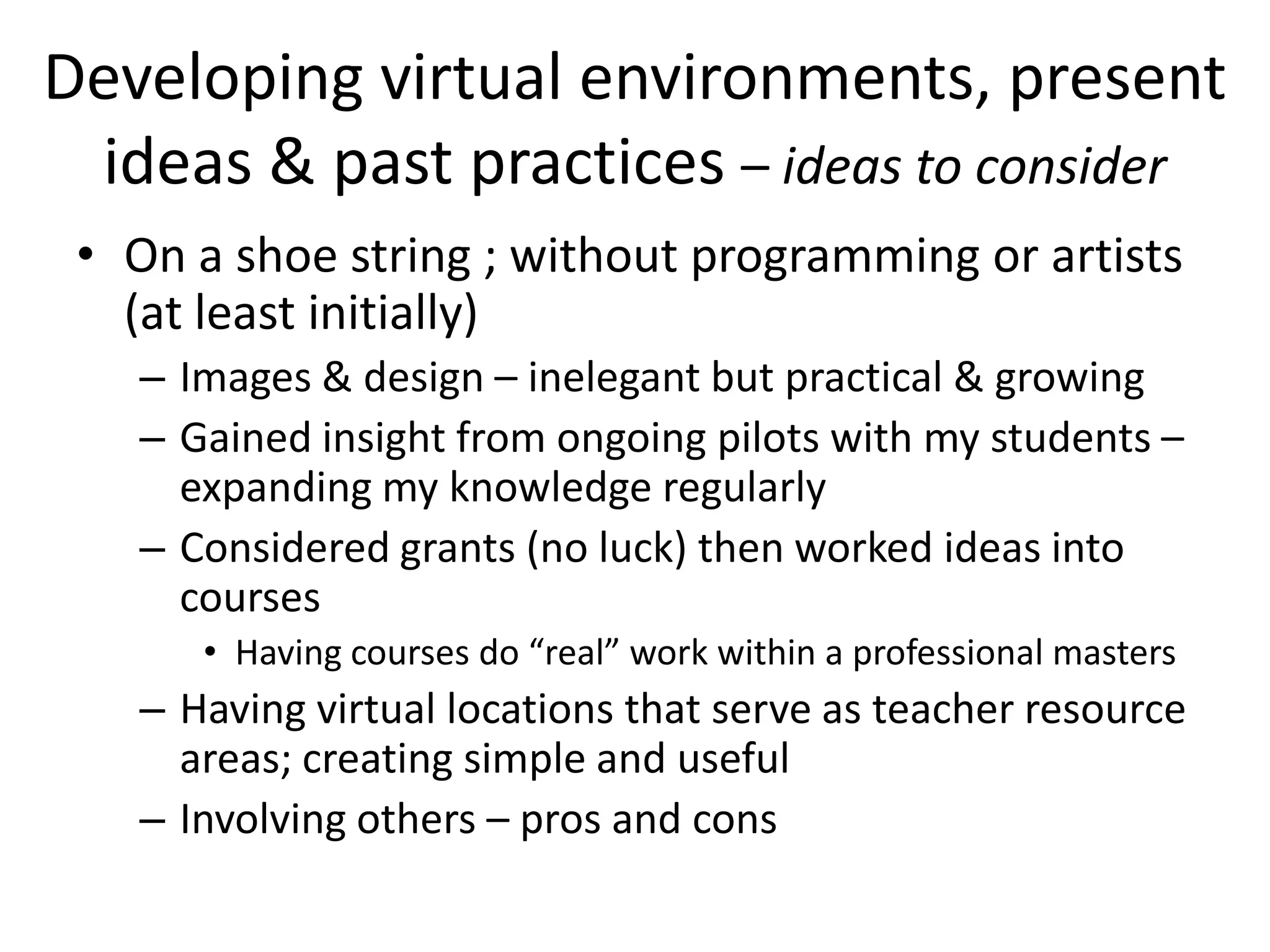 Developing virtual environments, present
 ideas & past practices – ideas to consider
 • On a shoe string ; without programming or artists
   (at least initially)
   – Images & design – inelegant but practical & growing
   – Gained insight from ongoing pilots with my students –
     expanding my knowledge regularly
   – Considered grants (no luck) then worked ideas into
     courses
      • Having courses do “real” work within a professional masters
   – Having virtual locations that serve as teacher resource
     areas; creating simple and useful
   – Involving others – pros and cons
 