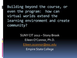 Building beyond the course, or
even the program: how can
virtual worlds extend the
learning environment and create
community?

      SUNY CIT 2012 – Stony Brook
         Eileen O’Connor, Ph.D.
        Eileen.oconnor@esc.edu
          Empire State College
 