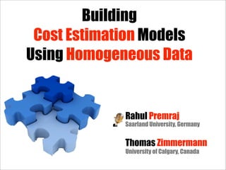 Building
 Cost Estimation Models
Using Homogeneous Data


             Rahul Premraj
             Saarland University, Germany


             Thomas Zimmermann
             University of Calgary, Canada