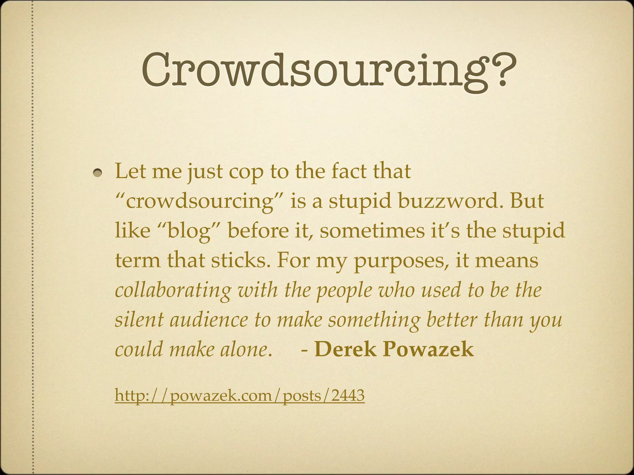 Crowdsourcing?
Let me just cop to the fact that
“crowdsourcing” is a stupid buzzword. But
like “blog” before it, sometimes it’s the stupid
term that sticks. For my purposes, it means
collaborating with the people who used to be the
silent audience to make something better than you
could make alone. - Derek Powazek

http://powazek.com/posts/2443
 