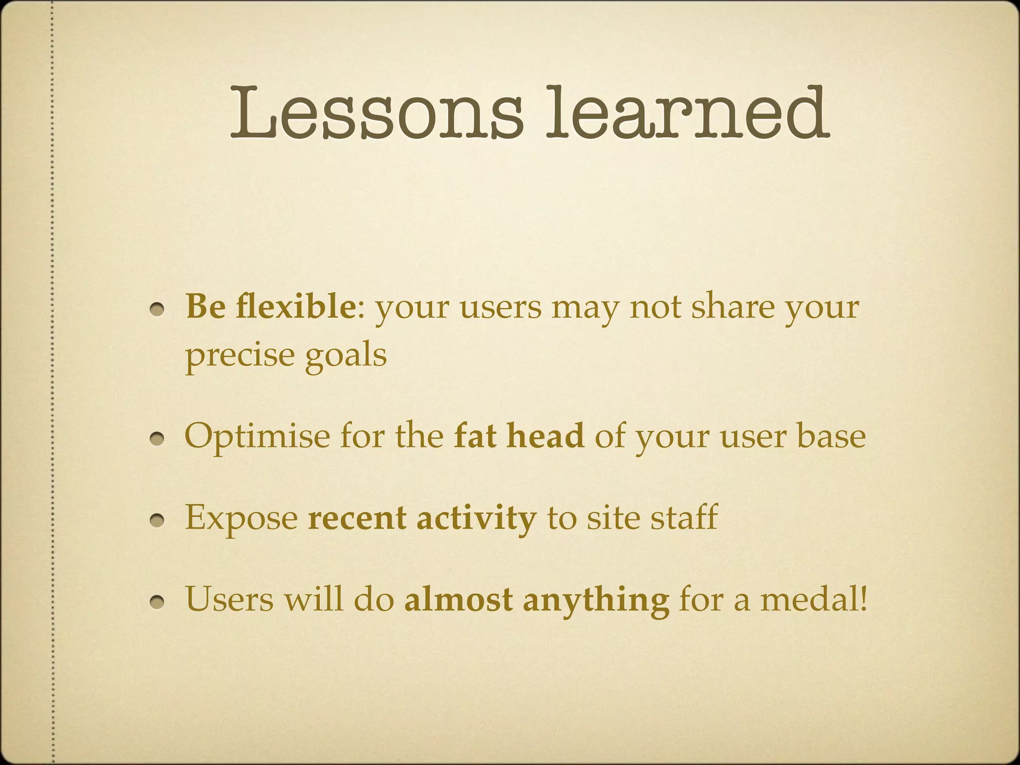 Lessons learned

Be ﬂexible: your users may not share your
precise goals

Optimise for the fat head of your user base

Expose recent activity to site staff

Users will do almost anything for a medal!
 