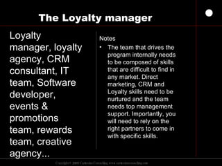 The Loyalty manager Notes The team that drives the program internally needs to be composed of skills that are difficult to find in any market. Direct marketing, CRM and Loyalty skills need to be nurtured and the team needs top management support. Importantly, you will need to rely on the right partners to come in with specific skills.  Loyalty manager, loyalty agency, CRM  consultant, IT team, Software developer, events & promotions team, rewards team, creative agency...  