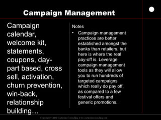 Campaign Management Notes Campaign management practices are better established amongst the banks than retailers, but here is where the real pay-off is. Leverage campaign management tools as they will allow you to run hundreds of targeted campaigns which really do pay off, as compared to a few festival offers and generic promotions. Campaign calendar, welcome kit, statements, coupons, day-part based, cross sell, activation, churn prevention, win-back, relationship building…  