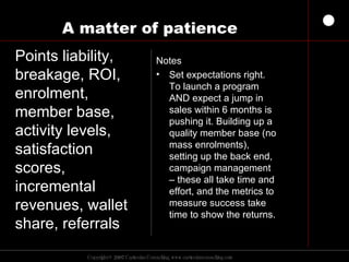 A matter of patience Notes Set expectations right. To launch a program AND expect a jump in sales within 6 months is pushing it. Building up a quality member base (no mass enrolments), setting up the back end, campaign management – these all take time and effort, and the metrics to measure success take time to show the returns. Points liability, breakage, ROI, enrolment, member base, activity levels, satisfaction scores, incremental revenues, wallet share, referrals 