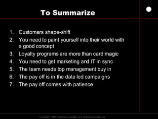 To Summarize Customers shape-shift You need to paint yourself into their world with a good concept Loyalty programs are more than card magic You need to get marketing and IT in sync The team needs top management buy in The pay off is in the data led campaigns The pay off comes with patience 