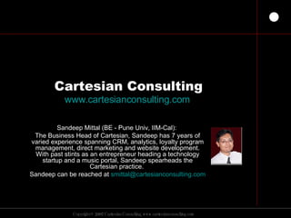 Cartesian Consulting www.cartesianconsulting.com   Sandeep Mittal (BE - Pune Univ, IIM-Cal):  The Business Head of Cartesian, Sandeep has 7 years of varied experience spanning CRM, analytics, loyalty program management, direct marketing and website development. With past stints as an entrepreneur heading a technology startup and a music portal, Sandeep spearheads the Cartesian practice.  Sandeep can be reached at  [email_address]   