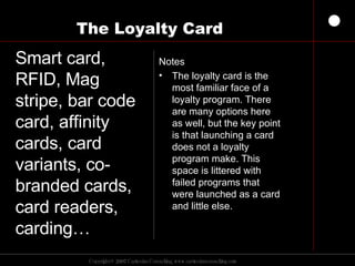 The Loyalty Card  Notes The loyalty card is the most familiar face of a loyalty program. There are many options here as well, but the key point is that launching a card does not a loyalty program make. This space is littered with failed programs that were launched as a card and little else. Smart card, RFID, Mag stripe, bar code card, affinity cards, card variants, co-branded cards, card readers, carding… 