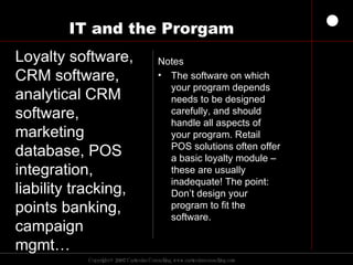 IT and the Prorgam Notes The software on which your program depends needs to be designed carefully, and should handle all aspects of your program. Retail POS solutions often offer a basic loyalty module – these are usually inadequate! The point: Don’t design your program to fit the software.  Loyalty software, CRM software, analytical CRM software,  marketing database, POS integration, liability tracking, points banking, campaign mgmt… 