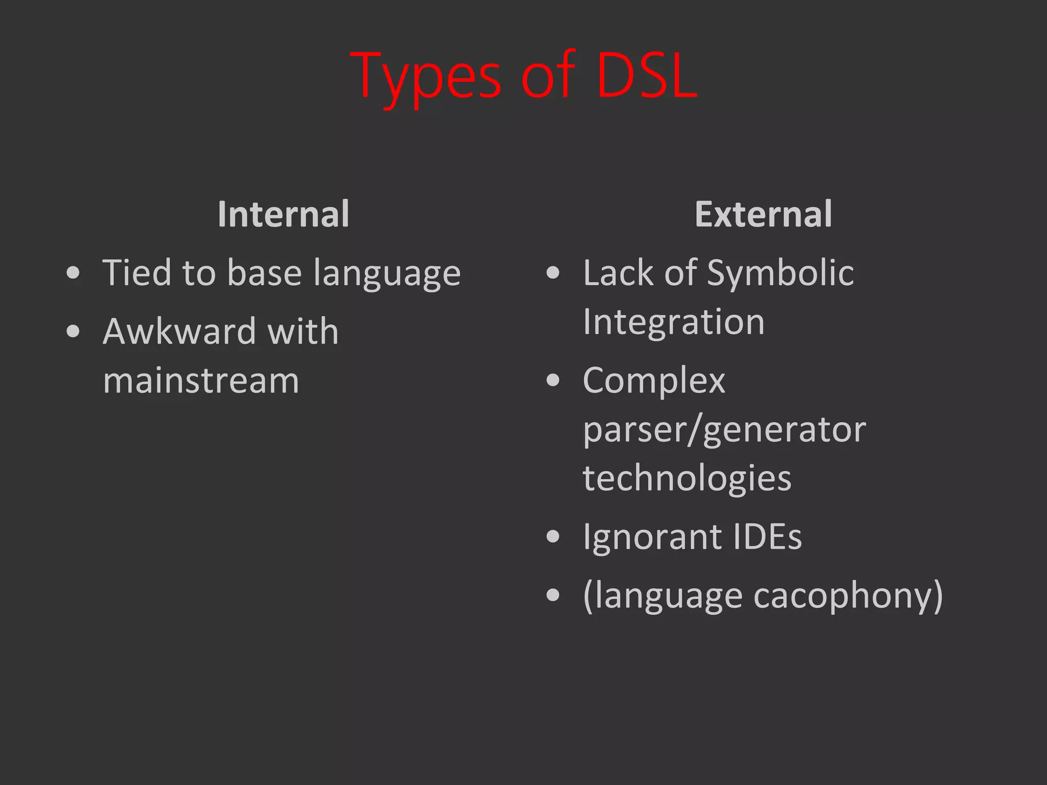 Types of DSL

         Internal                    External
• Tied to base language   •   Lack of Symbolic
• Awkward with                Integration
  mainstream              •   Complex
                              parser/generator
                              technologies
                          •   Ignorant IDEs
                          •   (language cacophony)
 