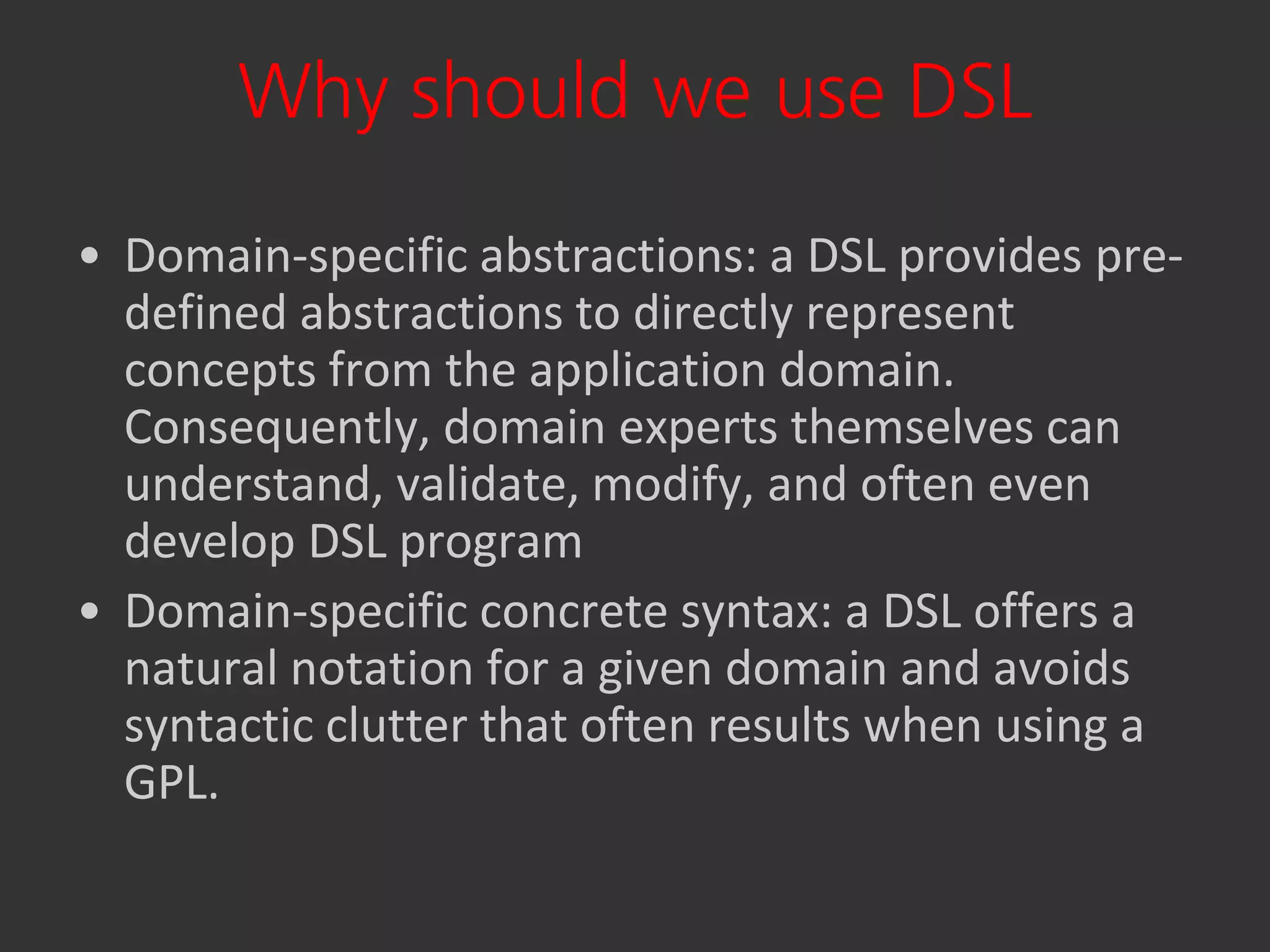 Why should we use DSL
• Domain-specific abstractions: a DSL provides pre-
  defined abstractions to directly represent
  concepts from the application domain.
  Consequently, domain experts themselves can
  understand, validate, modify, and often even
  develop DSL program
• Domain-specific concrete syntax: a DSL offers a
  natural notation for a given domain and avoids
  syntactic clutter that often results when using a
  GPL.
 