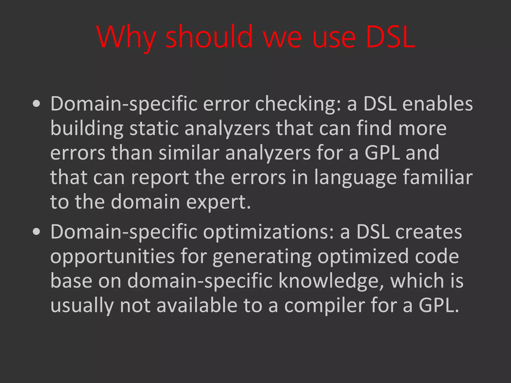 Why should we use DSL

• Domain-specific error checking: a DSL enables
  building static analyzers that can find more
  errors than similar analyzers for a GPL and
  that can report the errors in language familiar
  to the domain expert.
• Domain-specific optimizations: a DSL creates
  opportunities for generating optimized code
  base on domain-specific knowledge, which is
  usually not available to a compiler for a GPL.
 