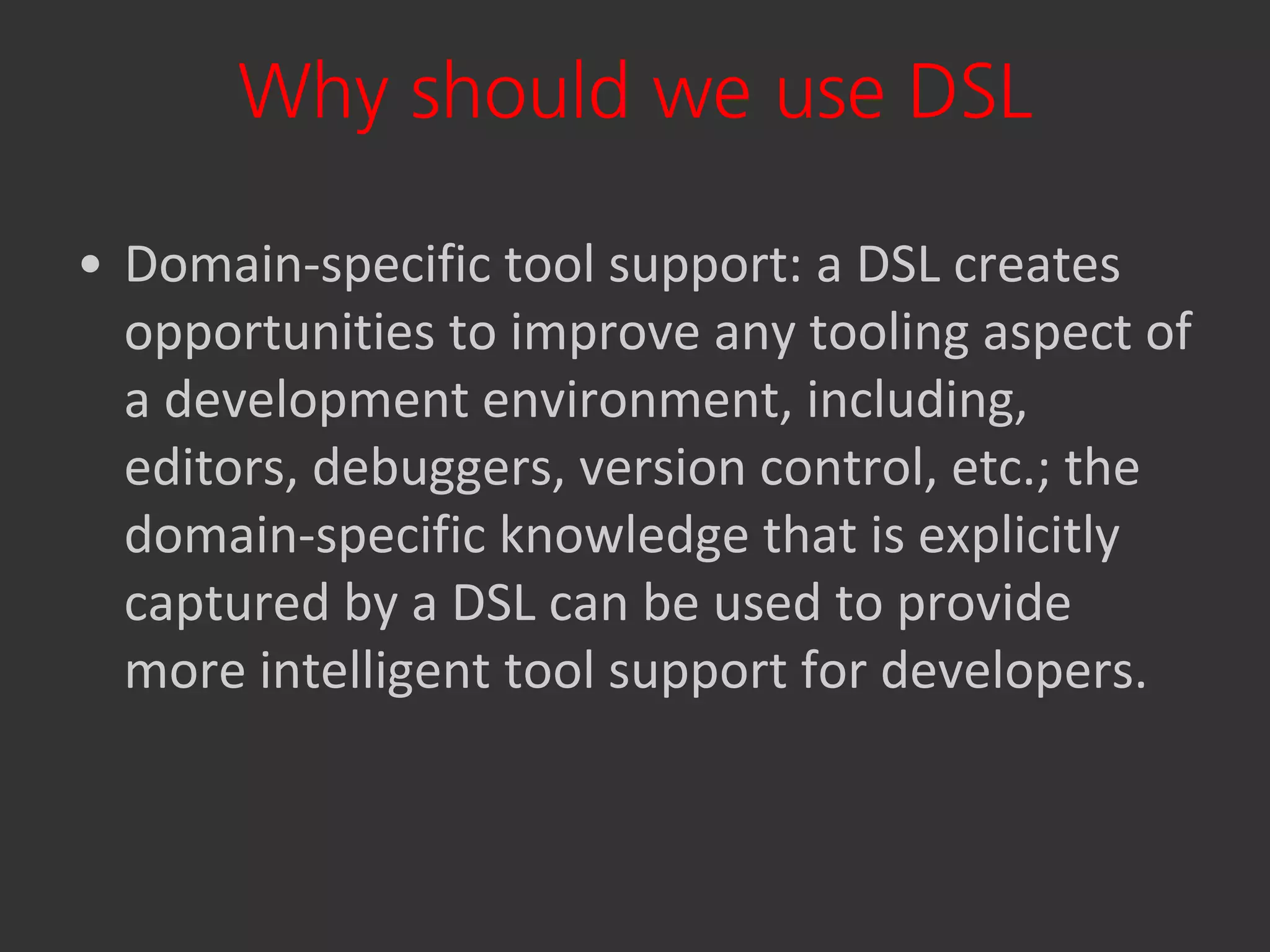 Why should we use DSL

• Domain-specific tool support: a DSL creates
  opportunities to improve any tooling aspect of
  a development environment, including,
  editors, debuggers, version control, etc.; the
  domain-specific knowledge that is explicitly
  captured by a DSL can be used to provide
  more intelligent tool support for developers.
 