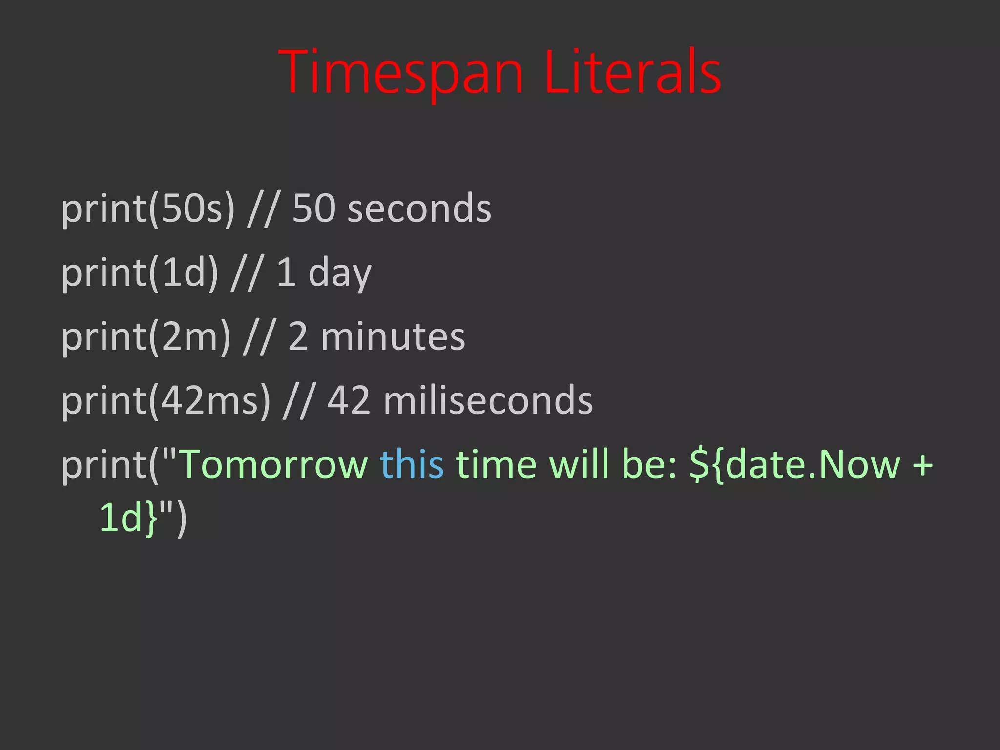 Timespan Literals

print(50s) // 50 seconds
print(1d) // 1 day
print(2m) // 2 minutes
print(42ms) // 42 miliseconds
print("Tomorrow this time will be: ${date.Now +
  1d}")
 