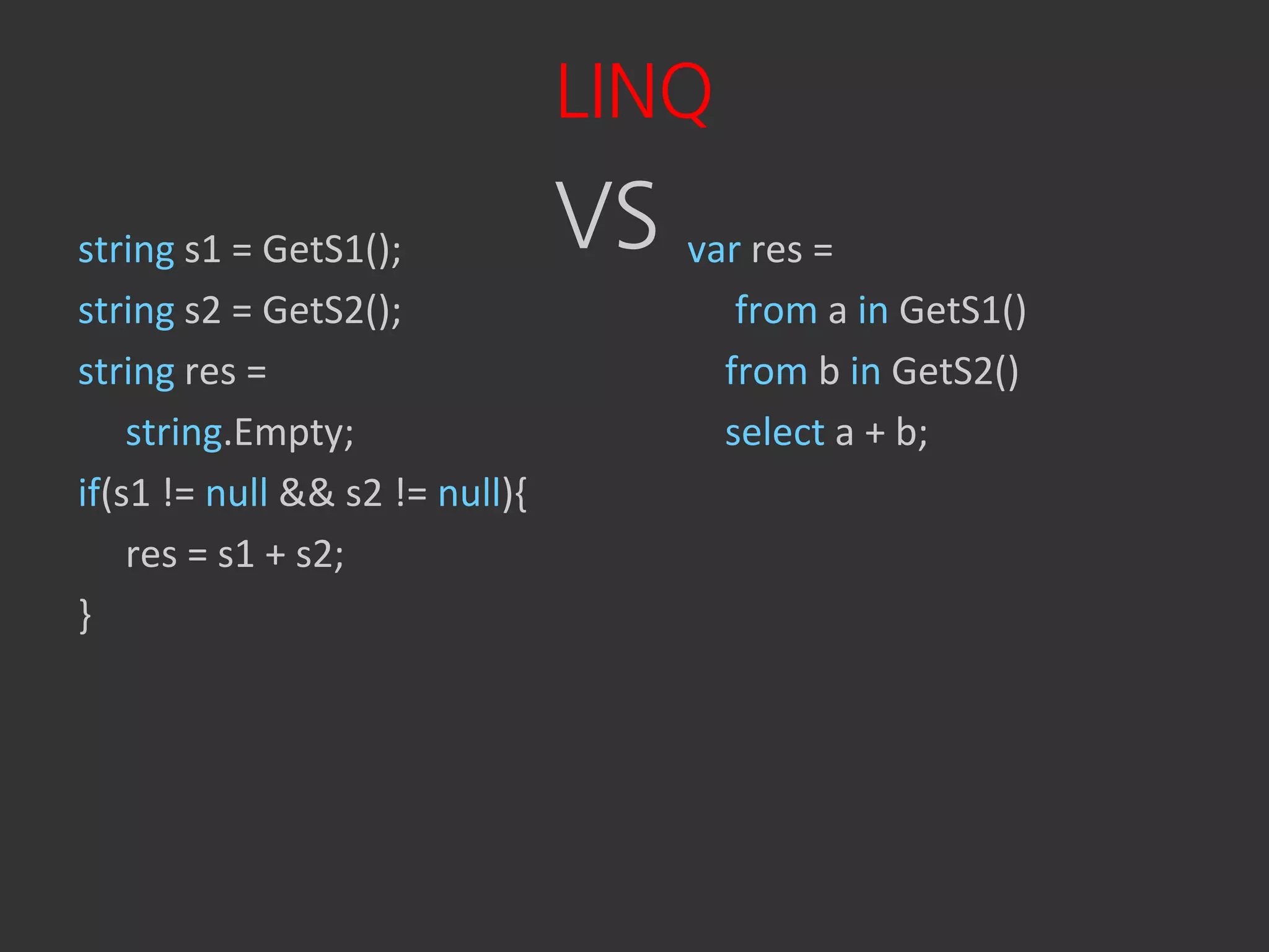 LINQ
string s1 = GetS1();            VS var res =
string s2 = GetS2();                    from a in GetS1()
string res =                           from b in GetS2()
    string.Empty;                      select a + b;
if(s1 != null && s2 != null){
    res = s1 + s2;
}
 