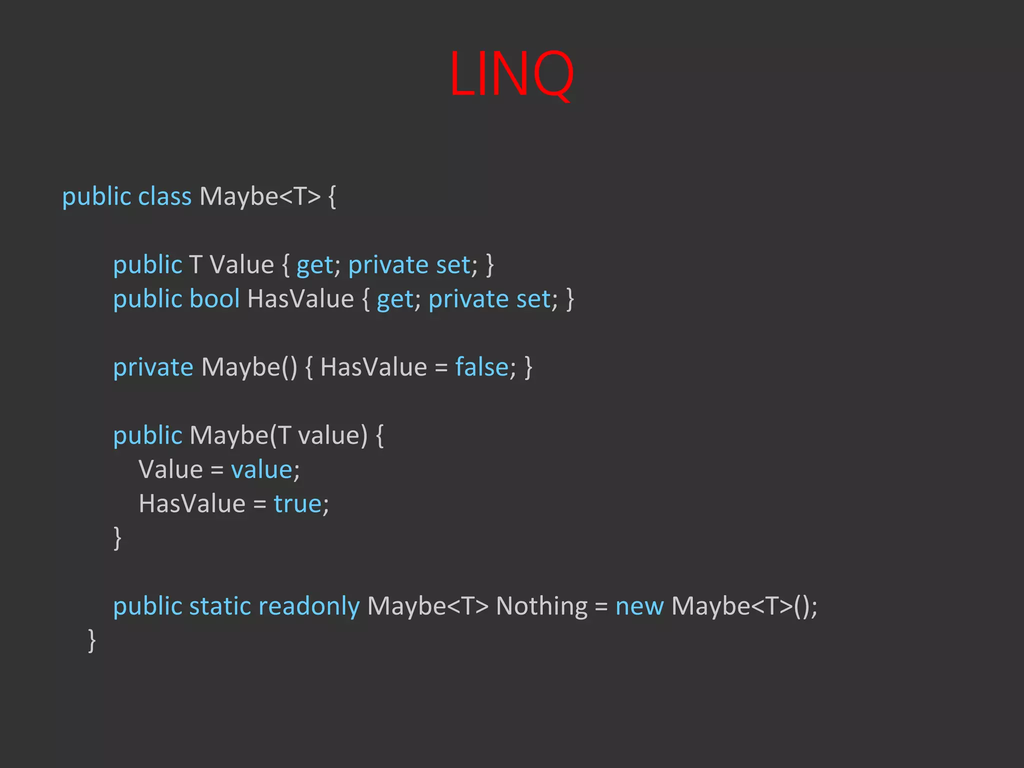 LINQ
public class Maybe<T> {

      public T Value { get; private set; }
      public bool HasValue { get; private set; }

      private Maybe() { HasValue = false; }

      public Maybe(T value) {
        Value = value;
        HasValue = true;
      }

      public static readonly Maybe<T> Nothing = new Maybe<T>();
  }
 