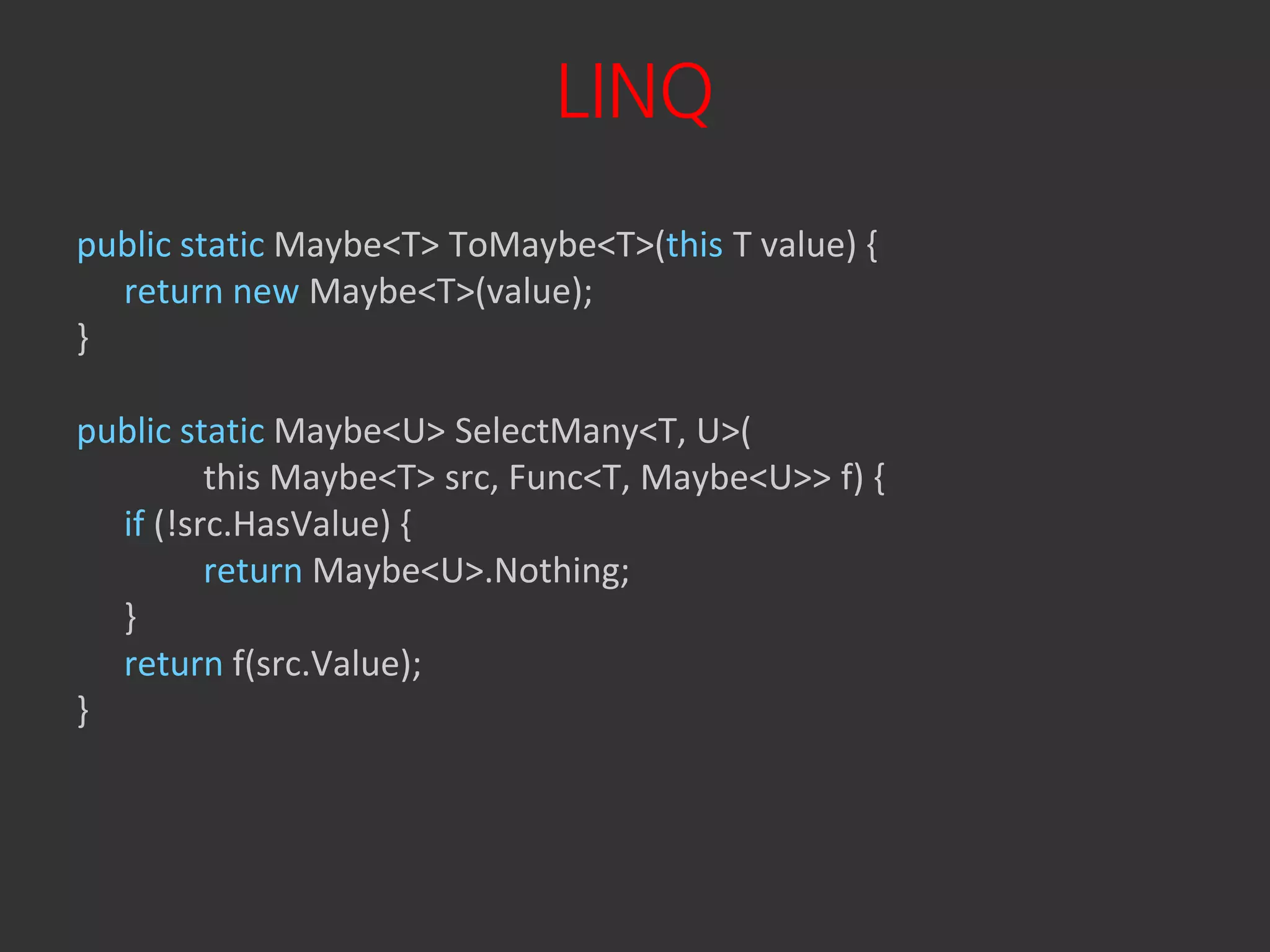 LINQ
public static Maybe<T> ToMaybe<T>(this T value) {
  return new Maybe<T>(value);
}

public static Maybe<U> SelectMany<T, U>(
         this Maybe<T> src, Func<T, Maybe<U>> f) {
  if (!src.HasValue) {
         return Maybe<U>.Nothing;
  }
  return f(src.Value);
}
 