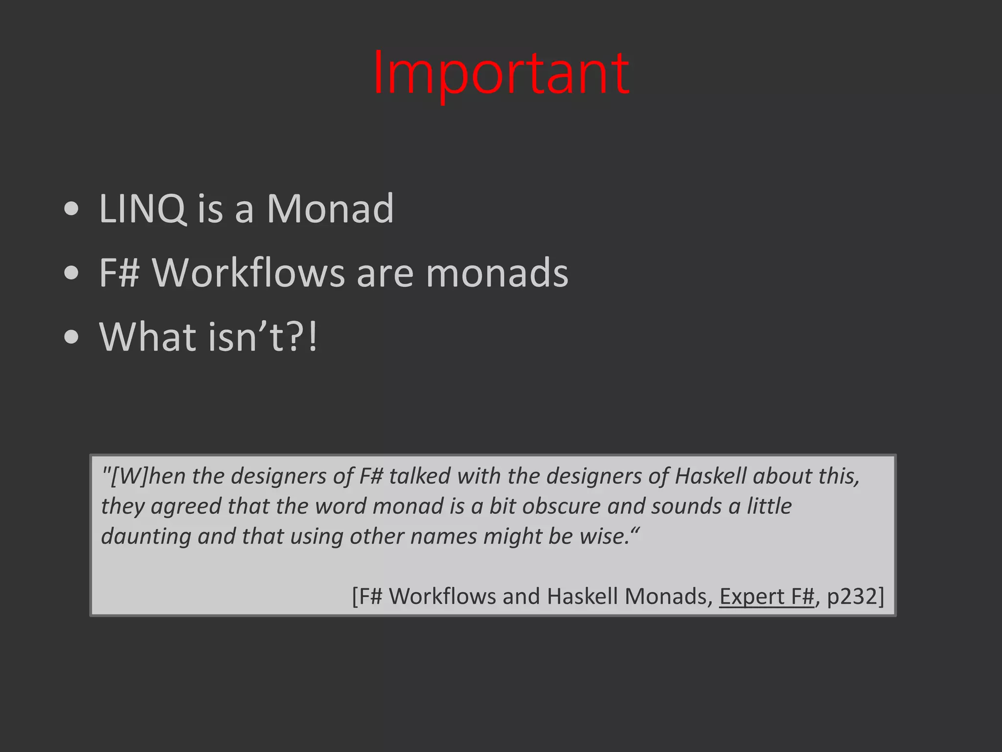 Important

• LINQ is a Monad
• F# Workflows are monads
• What isn’t?!

 "[W]hen the designers of F# talked with the designers of Haskell about this,
 they agreed that the word monad is a bit obscure and sounds a little
 daunting and that using other names might be wise.“

                          [F# Workflows and Haskell Monads, Expert F#, p232]
 