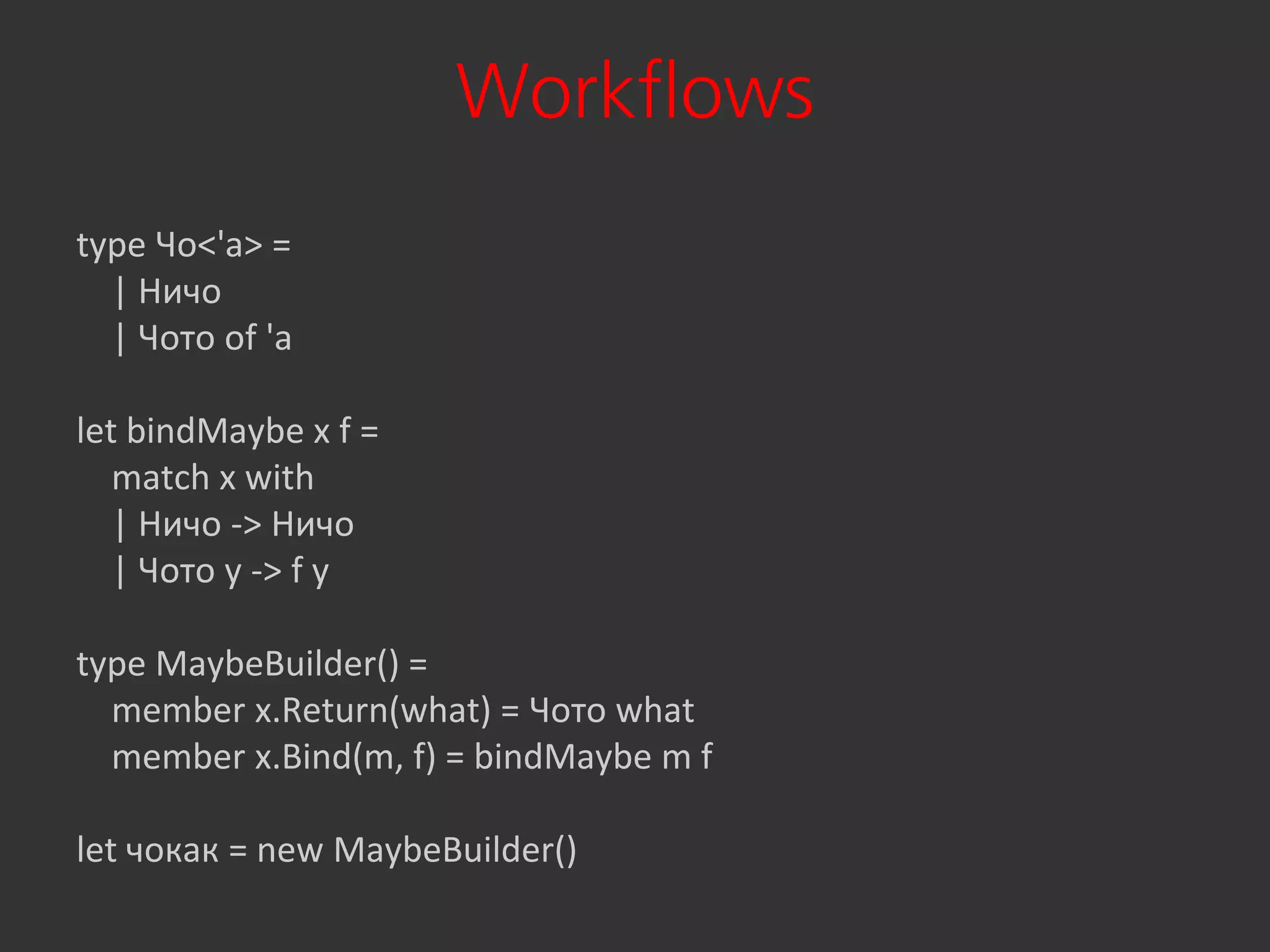 Workflows
type Чо<'a> =
  | Ничо
  | Чото of 'a

let bindMaybe x f =
   match x with
   | Ничо -> Ничо
   | Чото y -> f y

type MaybeBuilder() =
  member x.Return(what) = Чото what
  member x.Bind(m, f) = bindMaybe m f

let чокак = new MaybeBuilder()
 