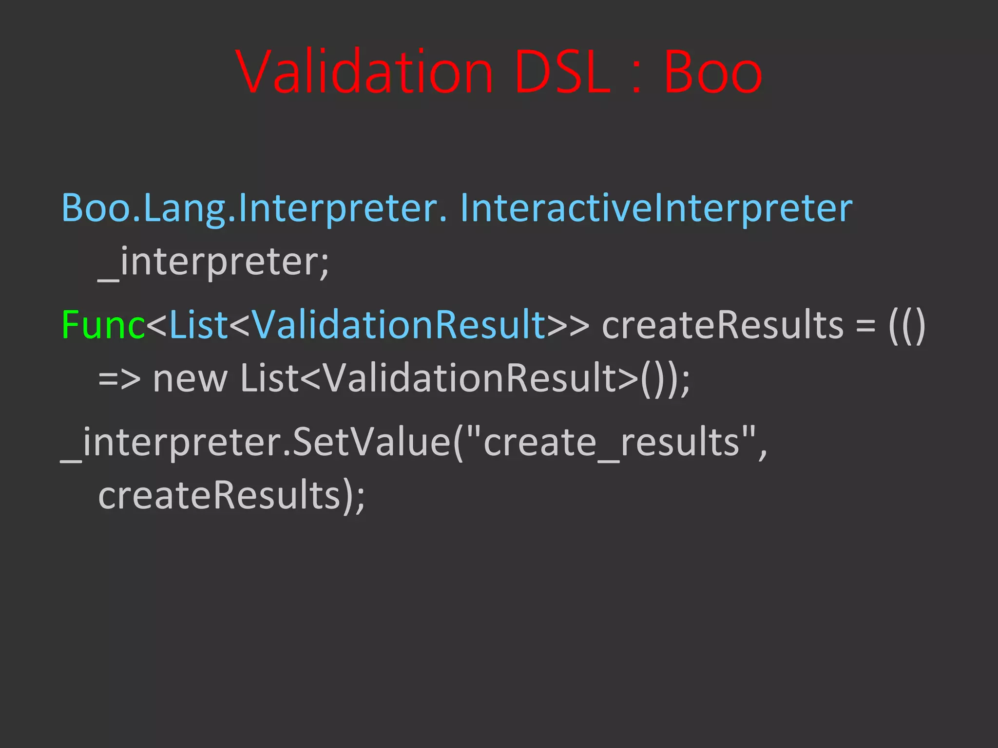 Validation DSL : Boo

Boo.Lang.Interpreter. InteractiveInterpreter
  _interpreter;
Func<List<ValidationResult>> createResults = (()
  => new List<ValidationResult>());
_interpreter.SetValue("create_results",
  createResults);
 