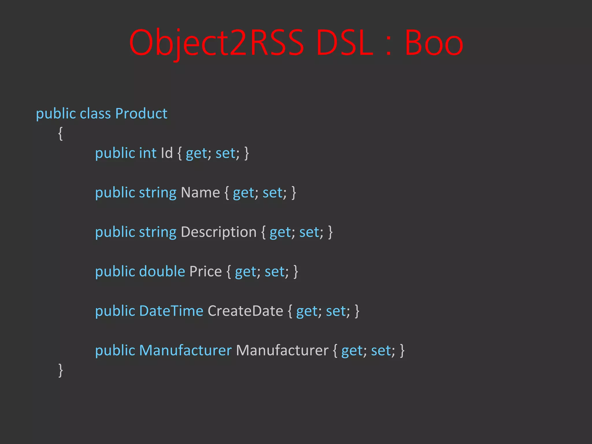 Object2RSS DSL : Boo
public class Product
   {
          public int Id { get; set; }

          public string Name { get; set; }

          public string Description { get; set; }

          public double Price { get; set; }

          public DateTime CreateDate { get; set; }

          public Manufacturer Manufacturer { get; set; }
   }
 