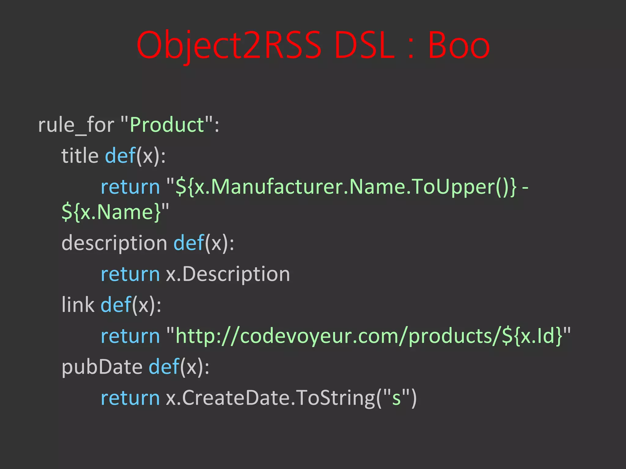 Object2RSS DSL : Boo
rule_for "Product":
   title def(x):
        return "${x.Manufacturer.Name.ToUpper()} -
   ${x.Name}"
   description def(x):
        return x.Description
   link def(x):
        return "http://codevoyeur.com/products/${x.Id}"
   pubDate def(x):
        return x.CreateDate.ToString("s")
 
